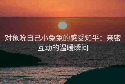 对象吮自己小兔兔的感受知乎：亲密互动的温暖瞬间
