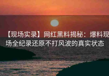【现场实录】网红黑料揭秘：爆料现场全纪录还原不打风波的真实状态