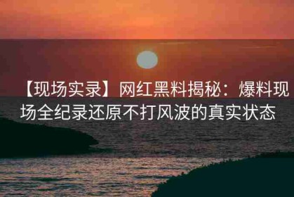 【现场实录】网红黑料揭秘：爆料现场全纪录还原不打风波的真实状态