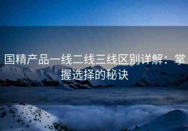 国精产品一线二线三线区别详解：掌握选择的秘诀
