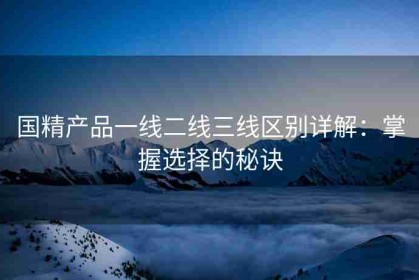 国精产品一线二线三线区别详解：掌握选择的秘诀