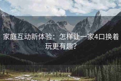家庭互动新体验：怎样让一家4口换着玩更有趣？