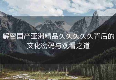解密国产亚洲精品久久久久久背后的文化密码与观看之道