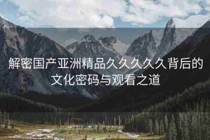 解密国产亚洲精品久久久久久背后的文化密码与观看之道