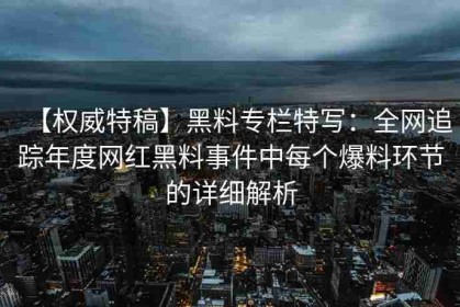 【权威特稿】黑料专栏特写：全网追踪年度网红黑料事件中每个爆料环节的详细解析