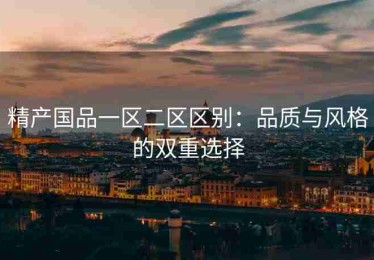 精产国品一区二区区别：品质与风格的双重选择