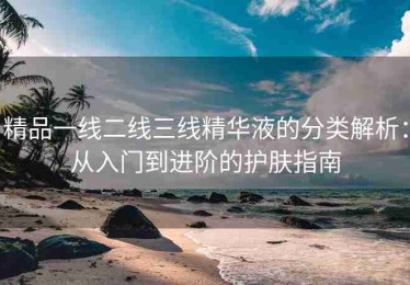 精品一线二线三线精华液的分类解析：从入门到进阶的护肤指南
