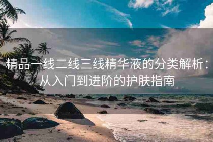 精品一线二线三线精华液的分类解析：从入门到进阶的护肤指南