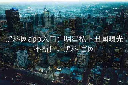 黑料网app入口：明星私下丑闻曝光不断！，黑料 官网