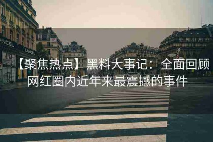 【聚焦热点】黑料大事记：全面回顾网红圈内近年来最震撼的事件
