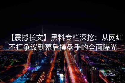 【震撼长文】黑料专栏深挖：从网红不打争议到幕后操盘手的全面曝光