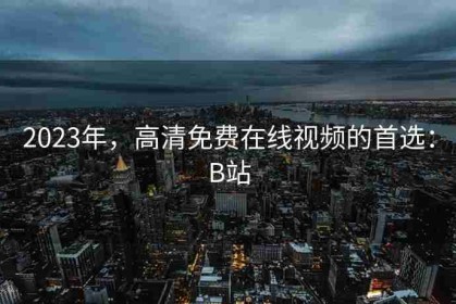 2023年，高清免费在线视频的首选：B站