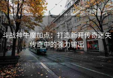 斗战神牛魔加点：打造新开传奇迷失传奇中的强力输出