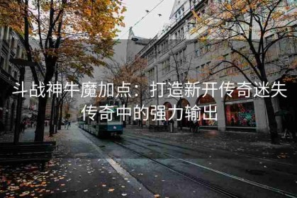 斗战神牛魔加点：打造新开传奇迷失传奇中的强力输出