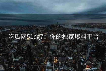 吃瓜网51cg7：你的独家爆料平台