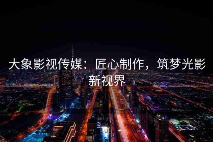 大象影视传媒：匠心制作，筑梦光影新视界
