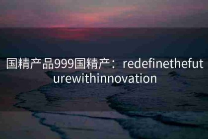 国精产品999国精产：redefinethefuturewithinnovation