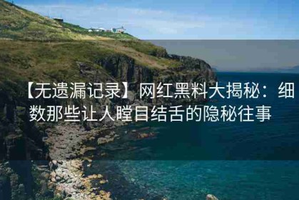 【无遗漏记录】网红黑料大揭秘：细数那些让人瞠目结舌的隐秘往事