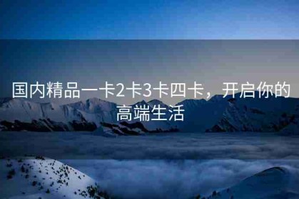 国内精品一卡2卡3卡四卡，开启你的高端生活