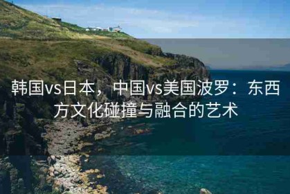 韩国vs日本，中国vs美国波罗：东西方文化碰撞与融合的艺术