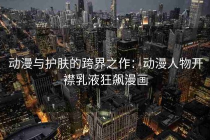 动漫与护肤的跨界之作：动漫人物开襟乳液狂飙漫画
