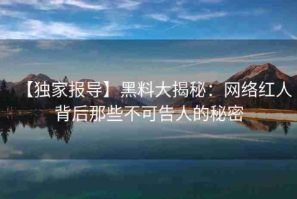 【独家报导】黑料大揭秘：网络红人背后那些不可告人的秘密