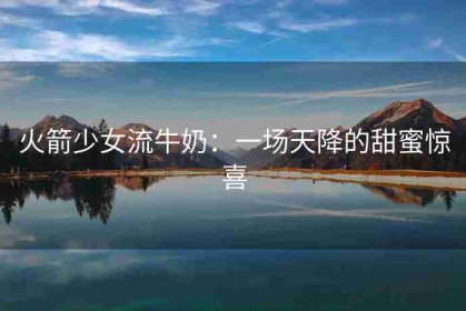 火箭少女流牛奶：一场天降的甜蜜惊喜