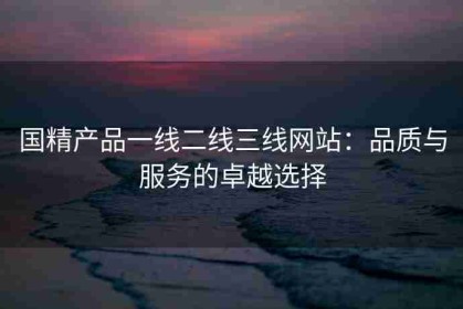 国精产品一线二线三线网站：品质与服务的卓越选择