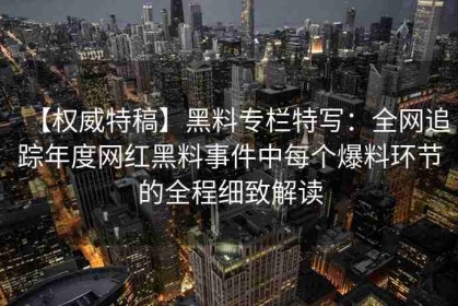 【权威特稿】黑料专栏特写：全网追踪年度网红黑料事件中每个爆料环节的全程细致解读
