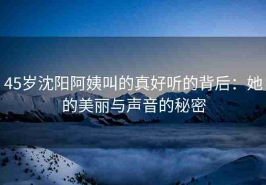 45岁沈阳阿姨叫的真好听的背后：她的美丽与声音的秘密