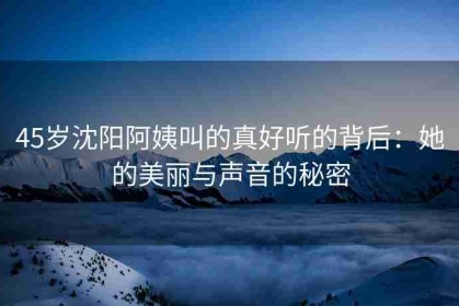 45岁沈阳阿姨叫的真好听的背后：她的美丽与声音的秘密