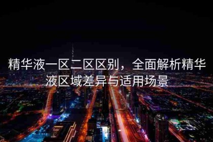 精华液一区二区区别，全面解析精华液区域差异与适用场景