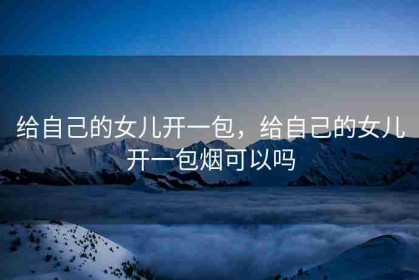 给自己的女儿开一包，给自己的女儿开一包烟可以吗