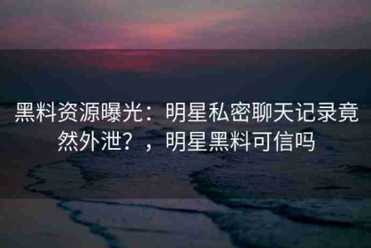 黑料资源曝光：明星私密聊天记录竟然外泄？，明星黑料可信吗