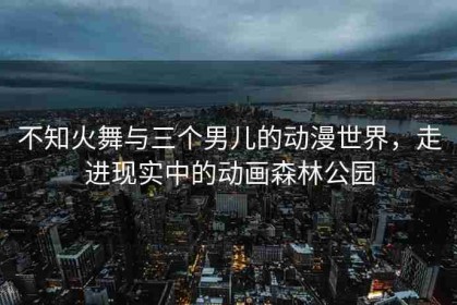 不知火舞与三个男儿的动漫世界，走进现实中的动画森林公园