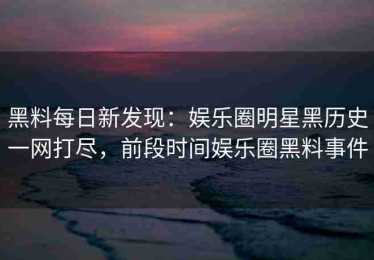 黑料每日新发现：娱乐圈明星黑历史一网打尽，前段时间娱乐圈黑料事件