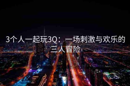 3个人一起玩3Q：一场刺激与欢乐的三人冒险