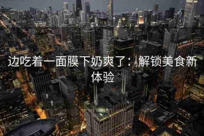 边吃着一面膜下奶爽了：解锁美食新体验