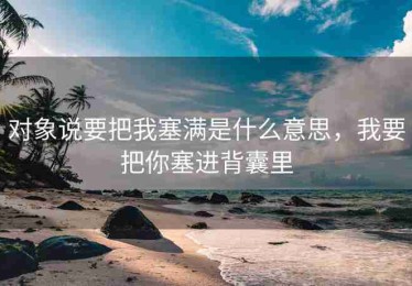 对象说要把我塞满是什么意思，我要把你塞进背囊里