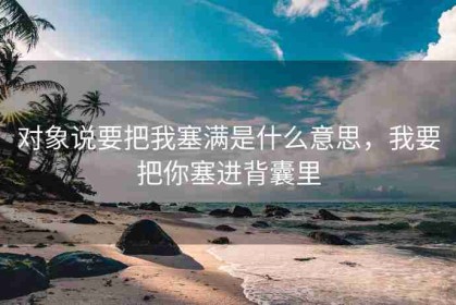 对象说要把我塞满是什么意思，我要把你塞进背囊里