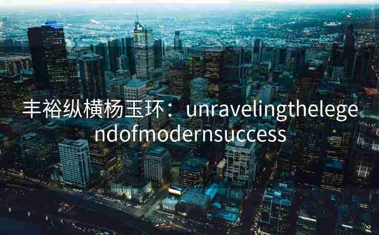 丰裕纵横杨玉环：unravelingthelegendofmodernsuccess