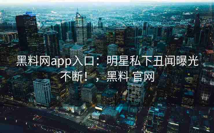 黑料网app入口：明星私下丑闻曝光不断！，黑料 官网