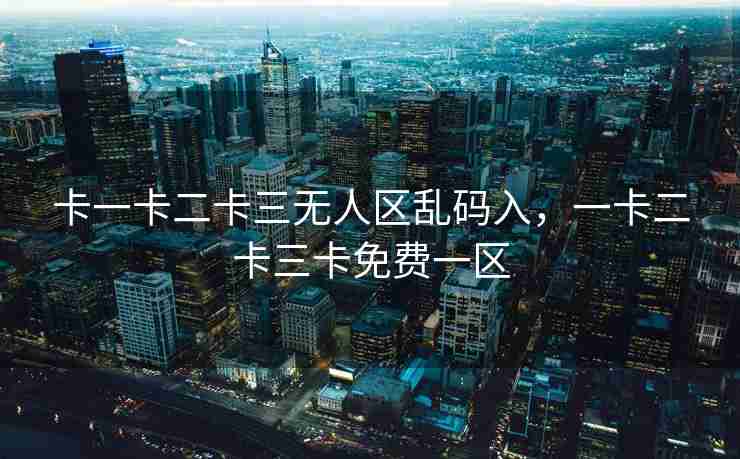 卡一卡二卡三无人区乱码入，一卡二卡三卡免费一区