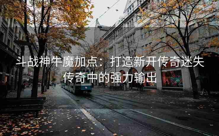 斗战神牛魔加点：打造新开传奇迷失传奇中的强力输出
