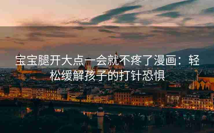 宝宝腿开大点一会就不疼了漫画：轻松缓解孩子的打针恐惧