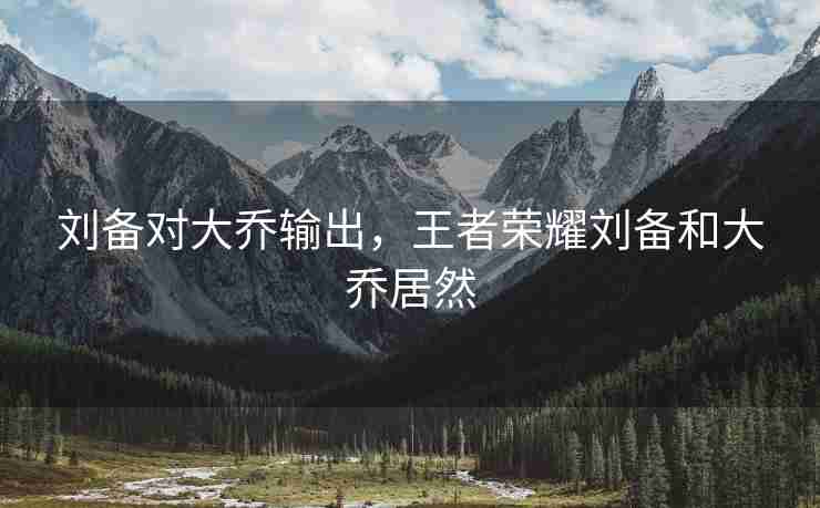 刘备对大乔输出，王者荣耀刘备和大乔居然