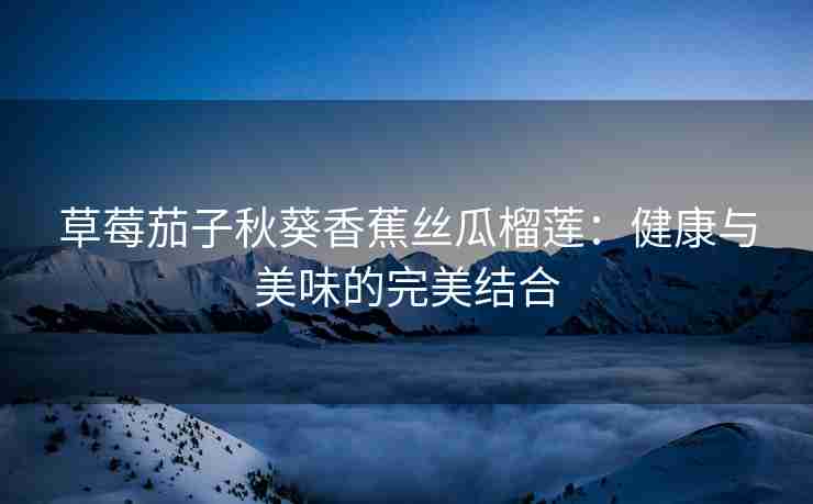 草莓茄子秋葵香蕉丝瓜榴莲：健康与美味的完美结合