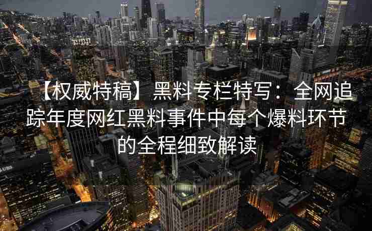 【权威特稿】黑料专栏特写：全网追踪年度网红黑料事件中每个爆料环节的全程细致解读