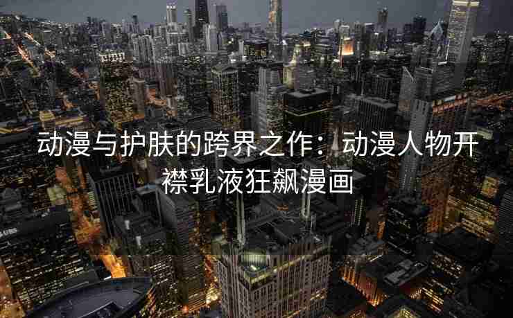 动漫与护肤的跨界之作：动漫人物开襟乳液狂飙漫画
