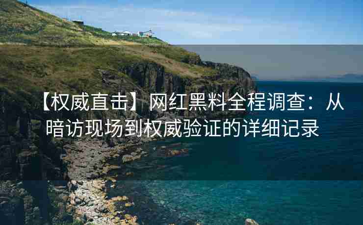 【权威直击】网红黑料全程调查：从暗访现场到权威验证的详细记录